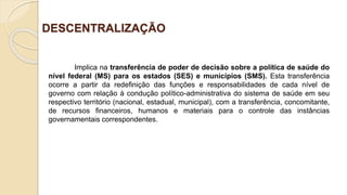 DESCENTRALIZAÇÃO
Implica na transferência de poder de decisão sobre a política de saúde do
nível federal (MS) para os estados (SES) e municípios (SMS). Esta transferência
ocorre a partir da redefinição das funções e responsabilidades de cada nível de
governo com relação à condução político-administrativa do sistema de saúde em seu
respectivo território (nacional, estadual, municipal), com a transferência, concomitante,
de recursos financeiros, humanos e materiais para o controle das instâncias
governamentais correspondentes.
 
