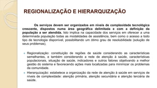REGIONALIZAÇÃO E HIERARQUIZAÇÃO
Os serviços devem ser organizados em níveis de complexidade tecnológica
crescente, dispostos numa área geográfica delimitada e com a definição da
população a ser atendida. Isto implica na capacidade dos serviços em oferecer a uma
determinada população todas as modalidades de assistência, bem como o acesso a todo
tipo de tecnologia disponível, possibilitando um ótimo grau de resolubilidade (solução de
seus problemas).
 Regionalização: constituição de regiões de saúde considerando as características
semelhantes, e também considerando a rede de atenção à saúde, características
populacionais, situação de saúde, indicadores e outros fatores objetivando a melhor
gestão do sistema e favorecendo ações mais localizadas para minimizar os problemas
da comunidade.
 Hierarquização: estabelece a organização da rede de atenção à saúde em serviços de
níveis de complexidade: atenção primária, atenção secundária e atenção terciária de
saúde.
 