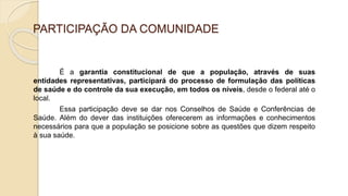 PARTICIPAÇÃO DA COMUNIDADE
É a garantia constitucional de que a população, através de suas
entidades representativas, participará do processo de formulação das políticas
de saúde e do controle da sua execução, em todos os níveis, desde o federal até o
local.
Essa participação deve se dar nos Conselhos de Saúde e Conferências de
Saúde. Além do dever das instituições oferecerem as informações e conhecimentos
necessários para que a população se posicione sobre as questões que dizem respeito
à sua saúde.
 