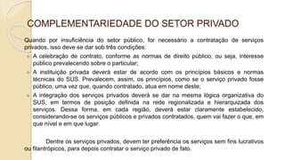 COMPLEMENTARIEDADE DO SETOR PRIVADO
Quando por insuficiência do setor público, for necessário a contratação de serviços
privados, isso deve se dar sob três condições:
 A celebração de contrato, conforme as normas de direito público, ou seja, interesse
público prevalecendo sobre o particular;
 A instituição privada deverá estar de acordo com os princípios básicos e normas
técnicas do SUS. Prevalecem, assim, os princípios, como se o serviço privado fosse
público, uma vez que, quando contratado, atua em nome deste;
 A integração dos serviços privados deverá se dar na mesma lógica organizativa do
SUS, em termos de posição definida na rede regionalizada e hierarquizada dos
serviços. Dessa forma, em cada região, deverá estar claramente estabelecido,
considerando-se os serviços públicos e privados contratados, quem vai fazer o que, em
que nível e em que lugar.
Dentre os serviços privados, devem ter preferência os serviços sem fins lucrativos
ou filantrópicos, para depois contratar o serviço privado de fato.
 