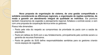 Nova proposta de organização do sistema, de uma gestão compartilhada e
solidária considerando as diferenças regionais, a organização de regiões sanitárias, de
modo a garantir um atendimento integral de qualidade ao indivíduo. Ele promove
também mecanismos de cogestão e planejamento regional, fortalece o controle social, e vem
com uma proposta de cooperação técnica entre os gestores.
Possui três dimensões:
 Pacto pela vida diz respeito ao compromisso da prioridade do pacto com a saúde da
população;
 Pacto em defesa do SUS com o seu fortalecimento, principalmente pelo controle social e a
garantia de recursos financeiros.
 Pacto de gestão do SUS define responsabilidades sanitárias para os gestores criando
novos espaços de cogestão.
 