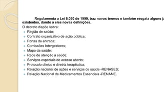 Regulamenta a Lei 8.080 de 1990, traz novos termos e também resgata alguns já
existentes, dando a eles novas definições.
O decreto dispõe sobre:
 Região de saúde;
 Contrato organizativo de ação pública;
 Portas de entrada;
 Comissões Intergestores;
 Mapa da saúde;
 Rede de atenção à saúde;
 Serviços especiais de acesso aberto;
 Protocolo clínico e diretriz terapêutica;
 Relação nacional de ações e serviços de saúde -RENASES;
 Relação Nacional de Medicamentos Essenciais -RENAME.
 