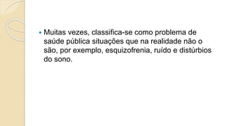  Muitas vezes, classifica-se como problema de
saúde pública situações que na realidade não o
são, por exemplo, esquizofrenia, ruído e distúrbios
do sono.
 