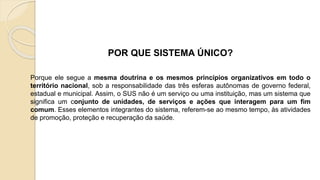 POR QUE SISTEMA ÚNICO?
Porque ele segue a mesma doutrina e os mesmos princípios organizativos em todo o
território nacional, sob a responsabilidade das três esferas autônomas de governo federal,
estadual e municipal. Assim, o SUS não é um serviço ou uma instituição, mas um sistema que
significa um conjunto de unidades, de serviços e ações que interagem para um fim
comum. Esses elementos integrantes do sistema, referem-se ao mesmo tempo, às atividades
de promoção, proteção e recuperação da saúde.
 