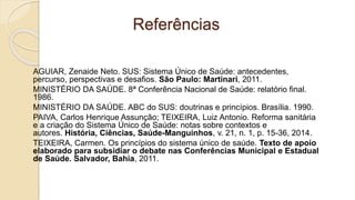 Referências
AGUIAR, Zenaide Neto. SUS: Sistema Único de Saúde: antecedentes,
percurso, perspectivas e desafios. São Paulo: Martinari, 2011.
MINISTÉRIO DA SAÚDE. 8ª Conferência Nacional de Saúde: relatório final.
1986.
MINISTÉRIO DA SAÚDE. ABC do SUS: doutrinas e princípios. Brasília. 1990.
PAIVA, Carlos Henrique Assunção; TEIXEIRA, Luiz Antonio. Reforma sanitária
e a criação do Sistema Único de Saúde: notas sobre contextos e
autores. História, Ciências, Saúde-Manguinhos, v. 21, n. 1, p. 15-36, 2014.
TEIXEIRA, Carmen. Os princípios do sistema único de saúde. Texto de apoio
elaborado para subsidiar o debate nas Conferências Municipal e Estadual
de Saúde. Salvador, Bahia, 2011.
 