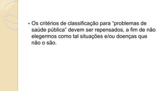  Os critérios de classificação para “problemas de
saúde pública” devem ser repensados, a fim de não
elegermos como tal situações e/ou doenças que
não o são.
 