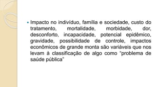  Impacto no indivíduo, família e sociedade, custo do
tratamento, mortalidade, morbidade, dor,
desconforto, incapacidade, potencial epidêmico,
gravidade, possibilidade de controle, impactos
econômicos de grande monta são variáveis que nos
levam à classificação de algo como “problema de
saúde pública”
 