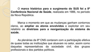 O marco histórico para o surgimento do SUS foi a 8ª
Conferência Nacional de Saúde, realizada em 1986, no período
da Nova República.
Marca o momento em que as mudanças ganham contornos
claros, ao ampliar os atores envolvidos e explicitar em seu
relatório as diretrizes para a reorganização do sistema de
saúde.
As plenárias da 8ª CNS contaram com a participação efetiva
de quase todas as instituições que atuavam no setor, assim como
daquelas representativas da sociedade civil, dos grupos
profissionais e dos partidos políticos.
 