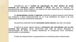 Constatou-se que o modelo de organização do setor público de saúde
existente era anárquico, pouco eficiente e eficaz, fato que se instaurou por
acontecimentos que deram origem a um sistema em que predominava os interesses de
empresários da área médico-hospitalar.
As desigualdades sociais e regionais existentes na época atuavam como fatores
que limitavam o pleno desenvolvimento de um nível satisfatório de saúde e de uma
organização de serviços socialmente adequada.
Os governos anteriores haviam priorizado outros setores, que não o da saúde.
A política de saúde vigente atendia a interesses não coincidentes com os dos
usuários dos serviços, sendo influenciada pela ação de grupos dedicados à
mercantilização da saúde. O modelo assistencial se configurava como excludente,
discriminatório e centralizador.
O setor de medicamentos e equipamentos era controlado pelas multinacionais.
 