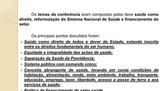 Os temas da conferência eram compostos pelos itens saúde como
direito, reformulação do Sistema Nacional de Saúde e financiamento do
setor.
Os principais pontos discutidos foram:
 Saúde como direito de todos e dever do Estado, estando inscrita
entre os direitos fundamentais do ser humano;
 Equidade e integralidade das ações de saúde;
 Separação da Saúde da Previdência;
 Sistema público com comando único;
 Conceito abrangente de saúde, levando em conta condições de
habitação, alimentação, renda, meio ambiente, trabalho, transporte,
educação, emprego, lazer, liberdade, acesso a posse de terra e aos
serviços de saúde;
 