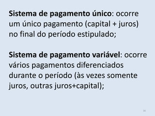 Sistema de pagamento único: ocorre
um único pagamento (capital + juros)
no final do período estipulado;

Sistema de pagamento variável: ocorre
vários pagamentos diferenciados
durante o período (às vezes somente
juros, outras juros+capital);
16

 