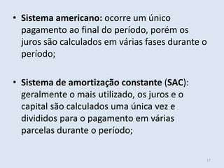 • Sistema americano: ocorre um único
pagamento ao final do período, porém os
juros são calculados em várias fases durante o
período;

• Sistema de amortização constante (SAC):
geralmente o mais utilizado, os juros e o
capital são calculados uma única vez e
divididos para o pagamento em várias
parcelas durante o período;
17

 