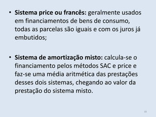 • Sistema price ou francês: geralmente usados
em financiamentos de bens de consumo,
todas as parcelas são iguais e com os juros já
embutidos;

• Sistema de amortização misto: calcula-se o
financiamento pelos métodos SAC e price e
faz-se uma média aritmética das prestações
desses dois sistemas, chegando ao valor da
prestação do sistema misto.
18

 