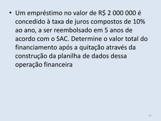 • Um empréstimo no valor de R$ 2 000 000 é
concedido à taxa de juros compostos de 10%
ao ano, a ser reembolsado em 5 anos de
acordo com o SAC. Determine o valor total do
financiamento após a quitação através da
construção da planilha de dados dessa
operação financeira

19

 