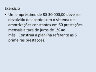 Exercício
• Um empréstimo de R$ 30 000,00 deve ser
devolvido de acordo com o sistema de
amortizações constantes em 60 prestações
mensais a taxa de juros de 1% ao
mês. Construa a planilha referente as 5
primeiras prestações.

21

 