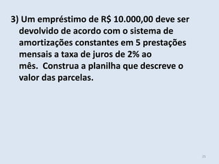 3) Um empréstimo de R$ 10.000,00 deve ser
devolvido de acordo com o sistema de
amortizações constantes em 5 prestações
mensais a taxa de juros de 2% ao
mês. Construa a planilha que descreve o
valor das parcelas.

25

 