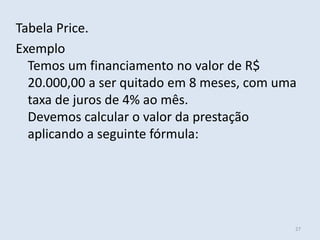 Tabela Price.
Exemplo
Temos um financiamento no valor de R$
20.000,00 a ser quitado em 8 meses, com uma
taxa de juros de 4% ao mês.
Devemos calcular o valor da prestação
aplicando a seguinte fórmula:

27

 
