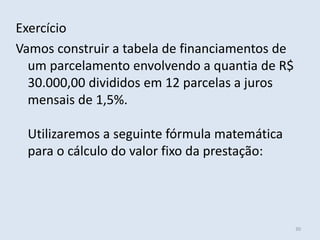 Exercício
Vamos construir a tabela de financiamentos de
um parcelamento envolvendo a quantia de R$
30.000,00 divididos em 12 parcelas a juros
mensais de 1,5%.
Utilizaremos a seguinte fórmula matemática
para o cálculo do valor fixo da prestação:

30

 