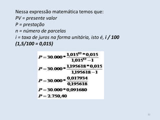Nessa expressão matemática temos que:
PV = presente valor
P = prestação
n = número de parcelas
i = taxa de juros na forma unitária, isto é, i / 100
(1,5/100 = 0,015)

31

 