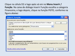 Clique na célula D2 e logo após vá em no Menu Inserir /
Função. Na caixa de diálogo Inserir Função escolha a categoria
Financeira, e logo depois, clique na função PGTO, conforme na
figura abaixo:

4

 