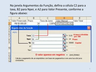 Na janela Argumentos da Função, defina a célula C2 para a
taxa, B2 para Nper, e A2 para Valor Presente, conforme a
figura abaixo:

5

 