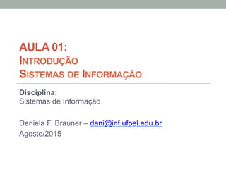 AULA 01:
INTRODUÇÃO
SISTEMAS DE INFORMAÇÃO
Disciplina:
Sistemas de Informação
Daniela F. Brauner – dani@inf.ufpel.edu.br
Agosto/2015
 