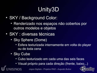 Unity3D 
• SKY / Background Color: 
• Renderizado nos espaços não cobertos por 
outros modelos e objetos 
• SKY : diversas técnicas 
• Sky Sphere (Dome) 
• Esfera texturizada internamente em volta do player 
ou de toda cena 
• Sky Cube 
• Cubo texturizado em cada uma das seis faces 
• Visual próprio para cada direção (frente, baixo...) 
 