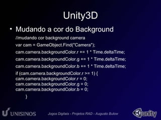 Unity3D 
• Mudando a cor do Background 
//mudando cor background camera 
var cam = GameObject.Find("Camera"); 
cam.camera.backgroundColor.r += 1 * Time.deltaTime; 
cam.camera.backgroundColor.g += 1 * Time.deltaTime; 
cam.camera.backgroundColor.b += 1 * Time.deltaTime; 
if (cam.camera.backgroundColor.r >= 1) { 
cam.camera.backgroundColor.r = 0; 
cam.camera.backgroundColor.g = 0; 
cam.camera.backgroundColor.b = 0; 
} 
 