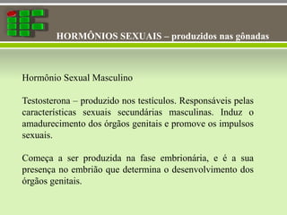 HORMÔNIOS SEXUAIS – produzidos nas gônadas
Hormônio Sexual Masculino
Testosterona – produzido nos testículos. Responsáveis pelas
características sexuais secundárias masculinas. Induz o
amadurecimento dos órgãos genitais e promove os impulsos
sexuais.
Começa a ser produzida na fase embrionária, e é a sua
presença no embrião que determina o desenvolvimento dos
órgãos genitais.
 