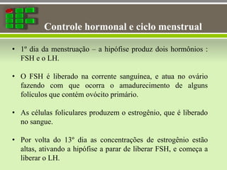 Controle hormonal e ciclo menstrual
• 1º dia da menstruação – a hipófise produz dois hormônios :
FSH e o LH.
• O FSH é liberado na corrente sanguínea, e atua no ovário
fazendo com que ocorra o amadurecimento de alguns
folículos que contém ovócito primário.
• As células foliculares produzem o estrogênio, que é liberado
no sangue.
• Por volta do 13º dia as concentrações de estrogênio estão
altas, ativando a hipófise a parar de liberar FSH, e começa a
liberar o LH.
 