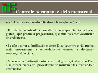 Controle hormonal e ciclo menstrual
• O LH causa a ruptura do folículo e a liberação do óvulo.
• O restante do folículo se transforma no corpo lúteo (amarelo ou
glúteo), que produz a progesterona, que atua no desenvolvimento
do endométrio.
• Se não ocorrer a fertilização o corpo lúteo degenera e não produz
mais progesterona e o endométrio começa a descamar,
recomeçando o ciclo.
• Se ocorrer a fertilização, não ocorre a degeneração do corpo lúteo
e as concentrações de progesterona se mantém altas, mantendo o
endométrio
 