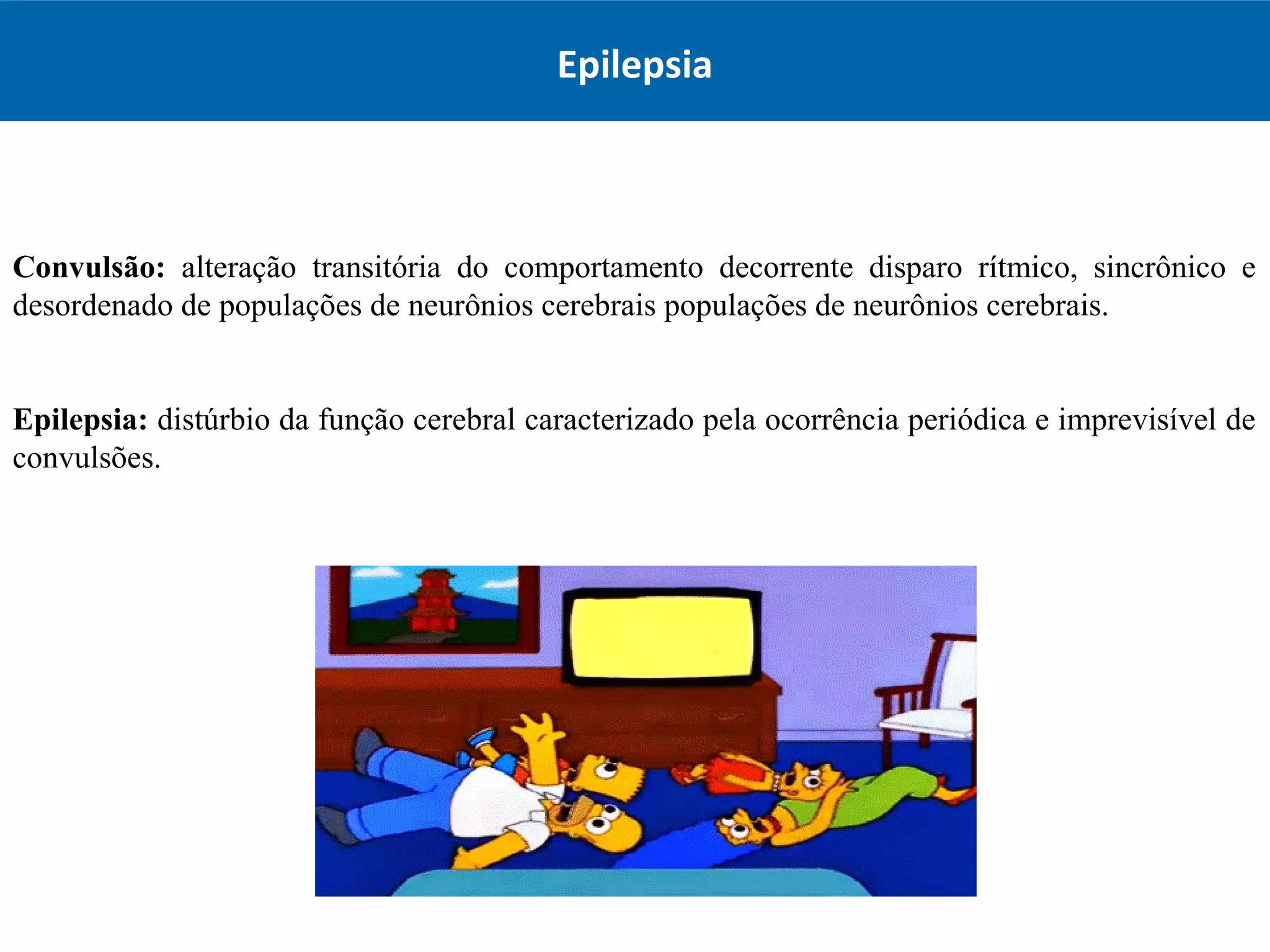 Convulsão: alteração transitória do comportamento decorrente disparo rítmico, sincrônico e
desordenado de populações de neurônios cerebrais populações de neurônios cerebrais.
Epilepsia: distúrbio da função cerebral caracterizado pela ocorrência periódica e imprevisível de
convulsões.
Epilepsia
 
