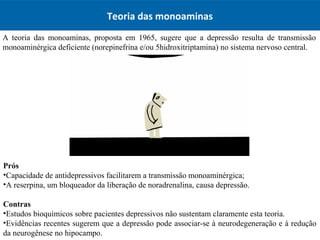 Teoria das monoaminas
A teoria das monoaminas, proposta em 1965, sugere que a depressão resulta de transmissão
monoaminérgica deficiente (norepinefrina e/ou 5hidroxitriptamina) no sistema nervoso central.
Prós
•Capacidade de antidepressivos facilitarem a transmissão monoaminérgica;
•A reserpina, um bloqueador da liberação de noradrenalina, causa depressão.
Contras
•Estudos bioquímicos sobre pacientes depressivos não sustentam claramente esta teoria.
•Evidências recentes sugerem que a depressão pode associar-se à neurodegeneração e à redução
da neurogênese no hipocampo.
 