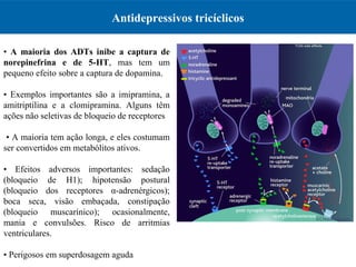 Antidepressivos tricíclicos
•  A maioria dos ADTs inibe a captura de
norepinefrina e de 5-HT,  mas  tem  um 
pequeno efeito sobre a captura de dopamina.
•  Exemplos  importantes  são  a  imipramina,  a 
amitriptilina  e  a  clomipramina.  Alguns  têm 
ações não seletivas de bloqueio de receptores
 • A maioria tem ação longa, e eles costumam 
ser convertidos em metabólitos ativos. 
•  Efeitos  adversos  importantes:  sedação 
(bloqueio  de  H1);  hipotensão  postural 
(bloqueio  dos  receptores  α-adrenérgicos); 
boca  seca,  visão  embaçada,  constipação 
(bloqueio  muscarínico);  ocasionalmente, 
mania  e  convulsões.  Risco  de  arritmias 
ventriculares. 
• Perigosos em superdosagem aguda
 