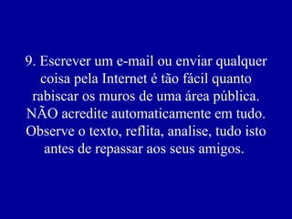 9. Escrever um e-mail ou enviar qualquer coisa pela Internet é tão fácil quanto rabiscar os muros de uma área pública. NÃO acredite automaticamente em tudo. Observe o texto, reflita, analise, tudo isto antes de repassar aos seus amigos.  