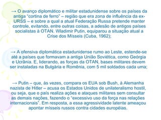 ->  O avanço diplomático e militar estadunidense sobre os países da antiga “cortina de ferro” – região que era zona de influência da ex-URSS – e sobre a qual a atual Federação Russa pretende manter controle, evitando, entre outras coisas, a adesão de antigos países socialistas à OTAN. Wladimir Putin, equiparou a situação atual a Crise dos Mísseis (Cuba, 1962); ->  A ofensiva diplomática estadunidense rumo ao Leste, estende-se até a países que formavam a antiga União Soviética, como Geórgia e Ucrânia. E, liderando, as forças da OTAN, bases militares devem ser instaladas na Bulgária e Romênia, com 5 mil soldados cada uma; ->  Putin – que, às vezes, compara os EUA sob Bush, à Alemanha nazista de Hitler – acusa os Estados Unidos de unilateralismo hostil, ou seja, que o país realiza ações e ataques militares sem consultar as demais nações, fazendo o “excessivo uso da força nas relações internacionais”. Em resposta, a essa agressividade latente ameaçou apontar mísseis russos contra cidades européias. 
