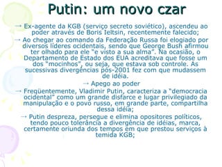 Putin: um novo czar ->  Ex-agente da KGB (serviço secreto soviético), ascendeu ao poder através de Boris Ieltsin, recentemente falecido; ->  Ao chegar ao comando da Federação Russa foi elogiado por diversos líderes ocidentais, sendo que George Bush afirmou ter olhado para ele “e visto a sua alma”. Na ocasião, o Departamento de Estado dos EUA acreditava que fosse um dos “mocinhos”, ou seja, que estava sob controle. As sucessivas divergências pós-2001 fez com que mudassem de idéia. ->  Apego ao poder ->  Freqüentemente, Vladimir Putin, caracteriza a “democracia ocidental” como um grande disfarce e lugar privilegiado da manipulação e o povo russo, em grande parte, compartilha dessa idéia; ->  Putin despreza, persegue e elimina opositores políticos, tendo pouco tolerância a divergência de idéias, marca, certamente oriunda dos tempos em que prestou serviços à temida KGB; 