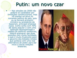 Putin: um novo czar ->  Nas eleições de 2008 não poderá se candidatar por limitações constitucionais, mas irá manter-se ativo no comando político do país, pois ou se tornará primeiro-ministro ou presidente da Gazprom, principal empresa russa. Como conta com 70% de apoio popular e com uma oposição desorganizada e repleta de políticos medíocres, obterá quaisquer das duas posições com muita facilidade, o que é muito frustrante para o governo dos Estados Unidos que contava com uma real alternância de poder para dar início a novas relações bilaterais. 