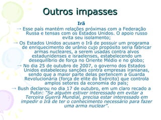 Outros impasses Irã ->  Esse país mantém relações próximas com a Federação Russa e tensas com os Estados Unidos. O apoio russo evita seu isolamento; ->  Os Estados Unidos acusam o Irã de possuir um programa de enriquecimento de urânio cujo propósito seria fabricar armas nucleares, a serem usadas contra alvos estadunidenses e israelenses, estabelecendo um desequilíbrio de força no Oriente Médio e no globo; ->  No dia 25 de outubro de 2007, o governo dos Estados Unidos estabeleceu sanções contra empresas iranianas, sendo que a maior parte delas pertencem a Guarda Revolucionária (força de elite do Exército) que controla amplos setores da economia do país; ->  Bush declarou no dia 17 de outubro, em um claro recado a Putin:  “Se alguém estiver interessado em evitar a Terceira Guerra Mundial, precisa estar interessado em impedir o Irã de ter o conhecimento necessário para fazer uma arma nuclear” . 