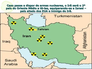 Caso passe a dispor de armas nucleares, o Irã será o 2º país do Oriente Médio a tê-las, equiparando-se a Israel – país aliado dos EUA e inimigo do Irã. 