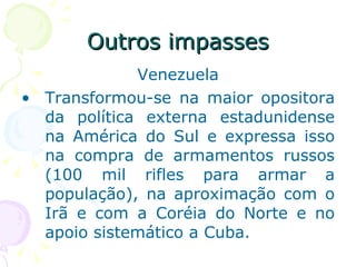 Outros impasses Venezuela Transformou-se na maior opositora da política externa estadunidense na América do Sul e expressa isso na compra de armamentos russos (100 mil rifles para armar a população), na aproximação com o Irã e com a Coréia do Norte e no apoio sistemático a Cuba. 