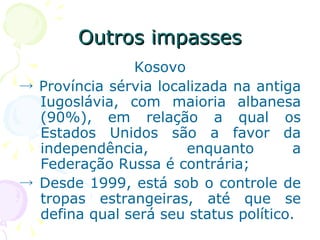Outros impasses Kosovo ->  Província sérvia localizada na antiga Iugoslávia, com maioria albanesa (90%), em relação a qual os Estados Unidos são a favor da independência, enquanto a Federação Russa é contrária; ->  Desde 1999, está sob o controle de tropas estrangeiras, até que se defina qual será seu status político. 