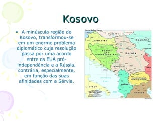 Kosovo A minúscula região do Kosovo, transformou-se em um enorme problema diplomático cuja resolução passa por uma acordo entre os EUA pró-independência e a Rússia, contrária, especialmente, em função das suas afinidades com a Sérvia. 