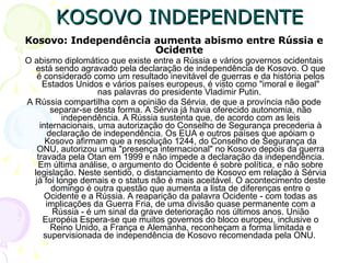 KOSOVO INDEPENDENTE Kosovo: Independência aumenta abismo entre Rússia e Ocidente   O abismo diplomático que existe entre a Rússia e vários governos ocidentais está sendo agravado pela declaração de independência de Kosovo. O que é considerado como um resultado inevitável de guerras e da história pelos Estados Unidos e vários países europeus, é visto como "imoral e ilegal" nas palavras do presidente Vladimir Putin.  A Rússia compartilha com a opinião da Sérvia, de que a província não pode separar-se desta forma. A Sérvia já havia oferecido autonomia, não independência. A Rússia sustenta que, de acordo com as leis internacionais, uma autorização do Conselho de Segurança precederia à declaração de independência. Os EUA e outros países que apóiam o Kosovo afirmam que a resolução 1244, do Conselho de Segurança da ONU, autorizou uma "presença internacional" no Kosovo depois da guerra travada pela Otan em 1999 e não impede a declaração da independência. Em última análise, o argumento do Ocidente é sobre política, e não sobre legislação. Neste sentido, o distanciamento de Kosovo em relação à Sérvia já foi longe demais e o status não é mais aceitável. O acontecimento deste domingo é outra questão que aumenta a lista de diferenças entre o Ocidente e a Rússia. A reaparição da palavra Ocidente - com todas as implicações da Guerra Fria, de uma divisão quase permanente com a Rússia - é um sinal da grave deterioração nos últimos anos. União Européia Espera-se que muitos governos do bloco europeu, inclusive o Reino Unido, a França e Alemanha, reconheçam a forma limitada e supervisionada de independência de Kosovo recomendada pela ONU.  