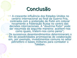 Conclusão ->  A crescente influência dos Estados Unidos no cenário internacional ao final da Guerra Fria, contrasta com a pretensão de Putin em colocar novamente a Federação Russa no centro das decisões internacionais. A “doutrina Putin” pode ser resumida da seguinte maneira: aceitem-nos como iguais, tratem-nos como pares”; ->  Os sucessivos desentendimentos determinaram o fim de possibilidades promissoras de colaboração em, por exemplo, investimentos comuns no setor petrolífero e bases militares para combater o Taleban. 