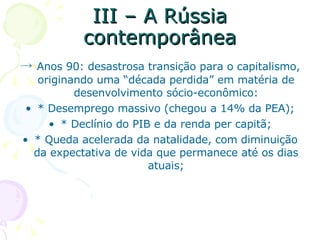 III – A Rússia contemporânea ->  Anos 90: desastrosa transição para o capitalismo, originando uma “década perdida” em matéria de desenvolvimento sócio-econômico: * Desemprego massivo (chegou a 14% da PEA); * Declínio do PIB e da renda per capitã; * Queda acelerada da natalidade, com diminuição da expectativa de vida que permanece até os dias atuais; 