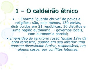 1 – O caldeirão étnico ->  Enorme “guarda chuva” de povos e religiões: são, pelo menos, 130 etnias, distribuídos em 21 repúblicas, 10 distritos e uma região autônoma -> governos locais, com autonomia parcial; Imensidão do território russo (quase 12% da área terrestre) guarda em seu interior uma enorme diversidade étnica, responsável, em alguns casos, por conflitos latentes. 