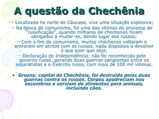 A questão da Chechênia   ->  Localizada no norte do Cáucaso, vive uma situação explosiva; ->  Na época do comunismo, foi uma das vítimas do processo de “russificação”, quando milhares de chechenos foram obrigados a mudar-se, dando lugar aos russos; ->  Com o fim do comunismo, muitos chechenos voltaram e entraram em atritos com os russos, nada dispostos a devolver o que quer que seja; ->  Declaração de Independência: não foi reconhecida pelo governo russo, gerando duas guerras sangrentas entre os separatistas e o Exército russo, com mais de 100 mil vítimas. Grozny, capital da Chechênia, foi destruída pelas duas guerras contra os russos. Corpos apodreciam nos escombros e serviam de alimentos para animais, incluindo cães. 