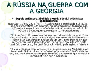 A RÚSSIA NA GUERRA COM A GEÓRGIA  Depois de Kosovo, Abkházia e Ossétia do Sul pedem sua independência   MOSCOU, 17 Fev 2008 (AFP) - A Abkházia e a Ossétia do Sul, duas regiões separatistas da Geórgia, anunciaram neste domingo logo após a proclamação de independência do Kosovo que pedirão à Rússia e à ONU que reconheçam sua independência. "A situação no Kosovo constitui um precedente. Não se pode falar num caso único. A Abkházia se dirigirá em breve ao Parlamento da Rússia e ao Conselho de Segurança da ONU para lhes pedir que reconheçam sua independência", declarou o "presidente" deste território pró-russo, Serguei Bagapch, citado pela agência Interfax. "O que o Kosovo está fazendo hoje já aconteceu na Abkházia e na Ossétia do Sul há 17 anos", afirmou o "presidente" da Ossétia do Sul, Eduard Kokoity, citado pela Interfax, anunciando que tomará a mesma atitude que a Abkházia.  