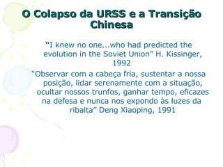 O Colapso da URSS e a Transição Chinesa “ I knew no one...who had predicted the evolution in the Soviet Union” H. Kissinger, 1992  “ Observar com a cabeça fria, sustentar a nossa posição, lidar serenamente com a situação, ocultar nossos trunfos, ganhar tempo, eficazes na defesa e nunca nos expondo às luzes da  ribalta” Deng Xiaoping, 1991 